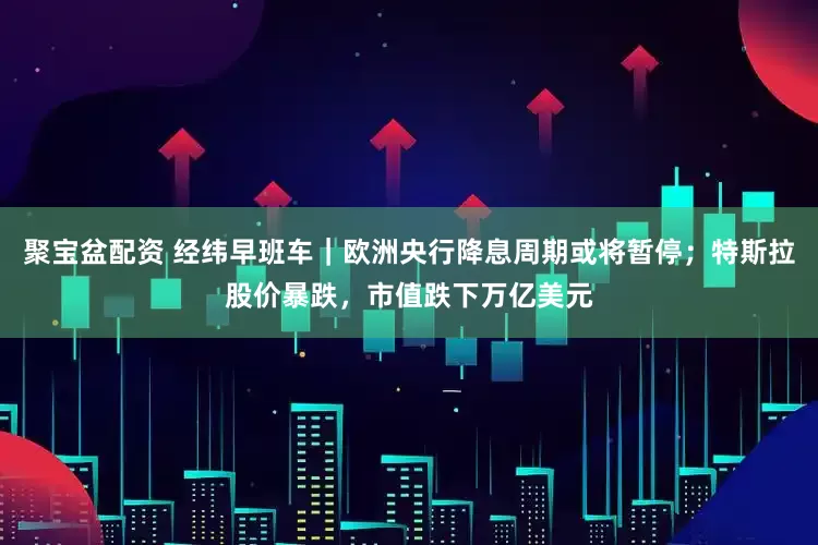 聚宝盆配资 经纬早班车｜欧洲央行降息周期或将暂停；特斯拉股价暴跌，市值跌下万亿美元