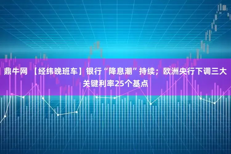 鼎牛网 【经纬晚班车】银行“降息潮”持续；欧洲央行下调三大关键利率25个基点