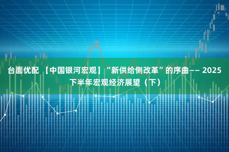台面优配 【中国银河宏观】“新供给侧改革”的序曲—— 2025下半年宏观经济展望（下）