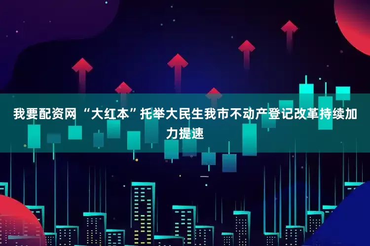 我要配资网 “大红本”托举大民生　我市不动产登记改革持续加力提速