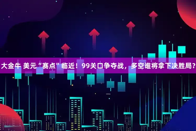 大金牛 美元“赛点”临近！99关口争夺战，多空谁将拿下决胜局？