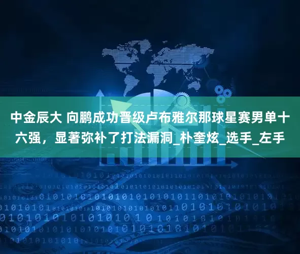 中金辰大 向鹏成功晋级卢布雅尔那球星赛男单十六强，显著弥补了打法漏洞_朴奎炫_选手_左手