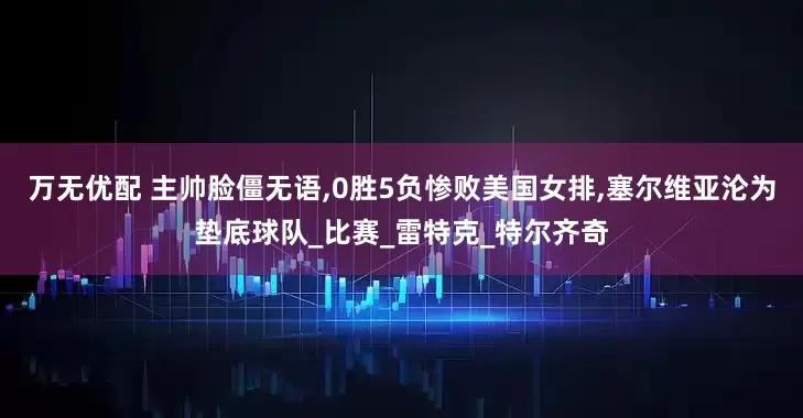 万无优配 主帅脸僵无语,0胜5负惨败美国女排,塞尔维亚沦为垫底球队_比赛_雷特克_特尔齐奇