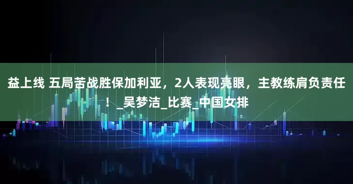 益上线 五局苦战胜保加利亚，2人表现亮眼，主教练肩负责任！_吴梦洁_比赛_中国女排