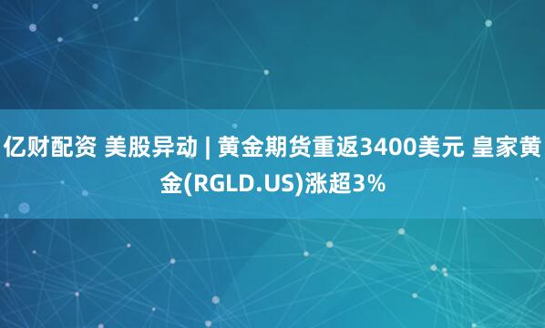 亿财配资 美股异动 | 黄金期货重返3400美元 皇家黄金(RGLD.US)涨超3%