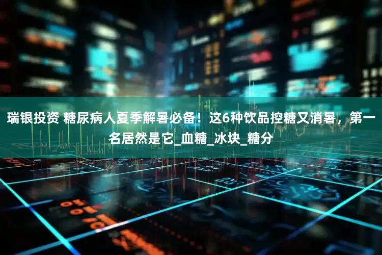 瑞银投资 糖尿病人夏季解暑必备！这6种饮品控糖又消暑，第一名居然是它_血糖_冰块_糖分