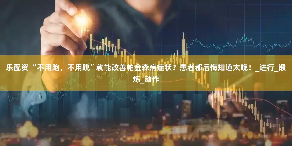 乐配资 “不用跑，不用跳”就能改善帕金森病症状？患者都后悔知道太晚！_进行_锻炼_动作