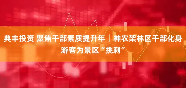 典丰投资 聚焦干部素质提升年│神农架林区干部化身游客为景区“挑刺”