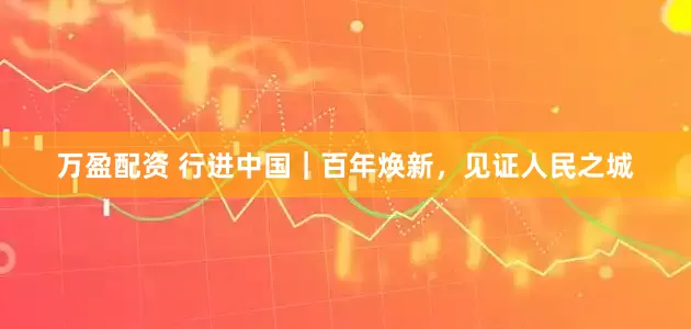 万盈配资 行进中国｜百年焕新，见证人民之城