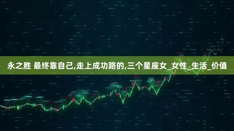 永之胜 最终靠自己,走上成功路的,三个星座女_女性_生活_价值