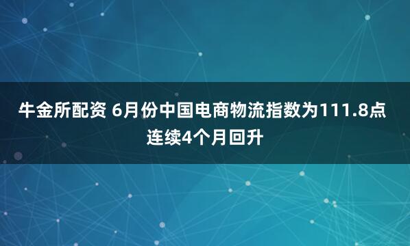 牛金所配资 6月份中国电商物流指数为111.8点 连续4个月回升