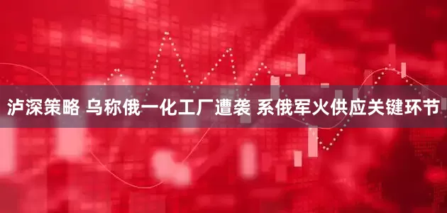 泸深策略 乌称俄一化工厂遭袭 系俄军火供应关键环节