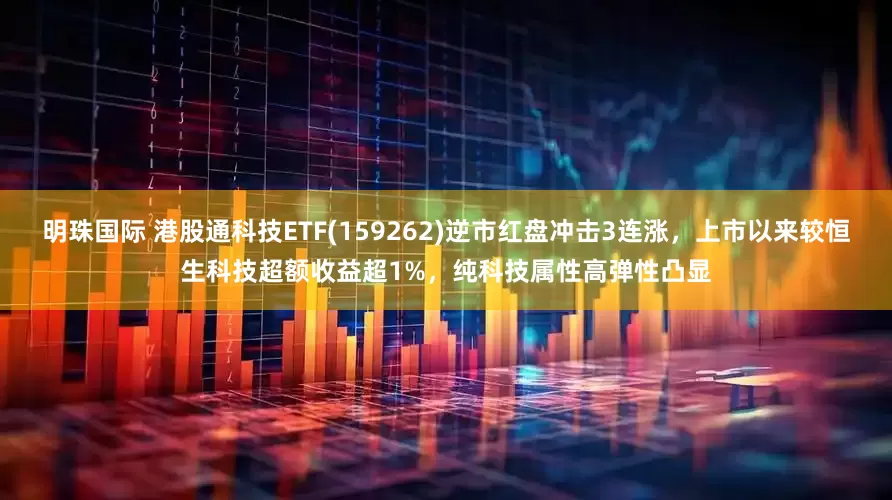 明珠国际 港股通科技ETF(159262)逆市红盘冲击3连涨，上市以来较恒生科技超额收益超1%，纯科技属性高弹性凸显