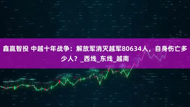 鑫赢智投 中越十年战争：解放军消灭越军80634人，自身伤亡多少人？_西线_东线_越南