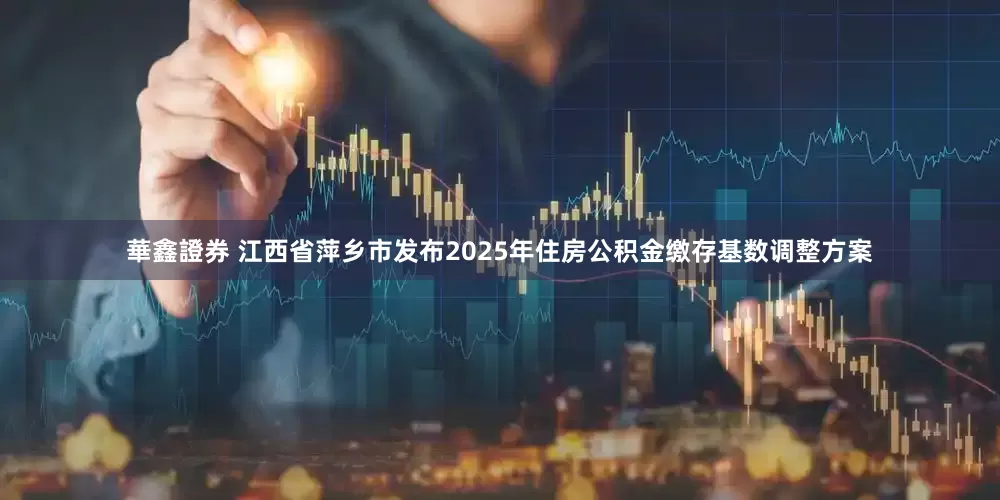 華鑫證券 江西省萍乡市发布2025年住房公积金缴存基数调整方案
