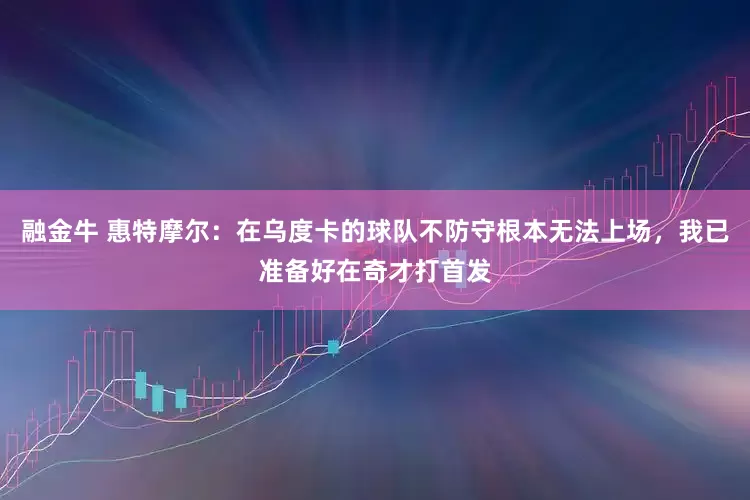 融金牛 惠特摩尔：在乌度卡的球队不防守根本无法上场，我已准备好在奇才打首发