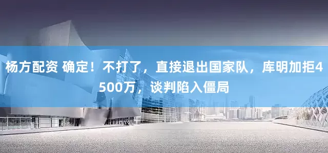 杨方配资 确定！不打了，直接退出国家队，库明加拒4500万，谈判陷入僵局