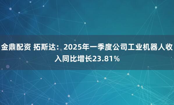 金鼎配资 拓斯达：2025年一季度公司工业机器人收入同比增长23.81%