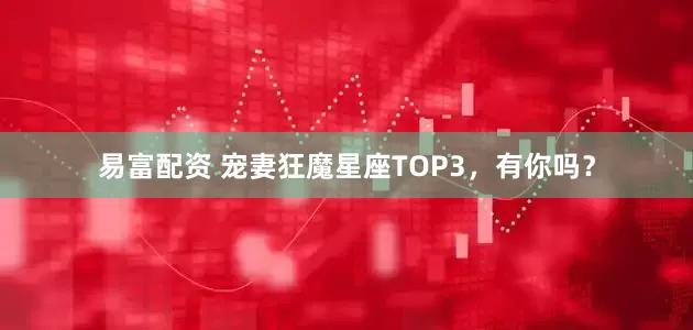 易富配资 宠妻狂魔星座TOP3，有你吗？