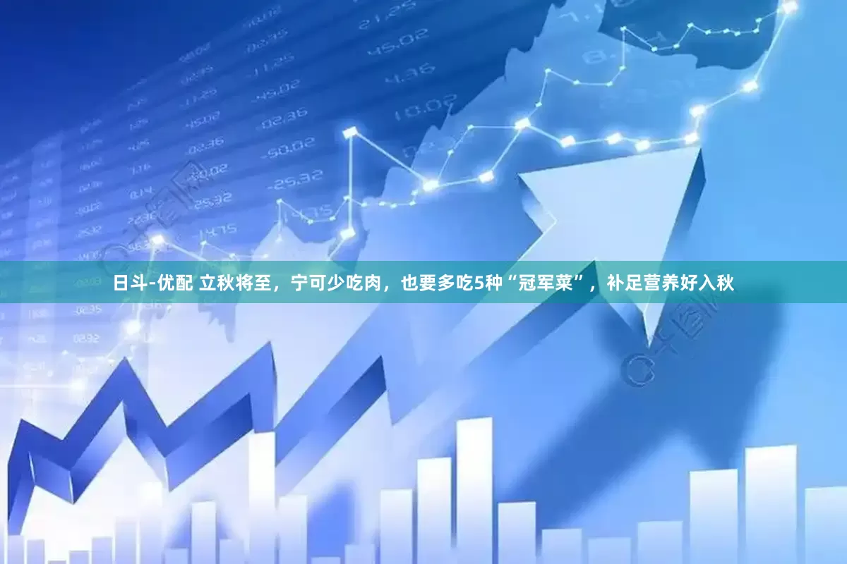 日斗-优配 立秋将至，宁可少吃肉，也要多吃5种“冠军菜”，补足营养好入秋