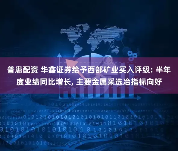 普患配资 华鑫证券给予西部矿业买入评级: 半年度业绩同比增长, 主要金属采选冶指标向好