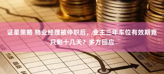 证星策略 物业经理被停职后，业主三年车位有效期竟只剩十几天？多方回应