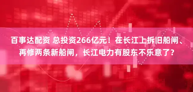 百事达配资 总投资266亿元！在长江上拆旧船闸、再修两条新船闸，长江电力有股东不乐意了？