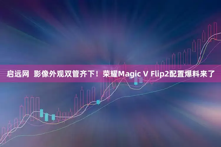 启远网  影像外观双管齐下！荣耀Magic V Flip2配置爆料来了