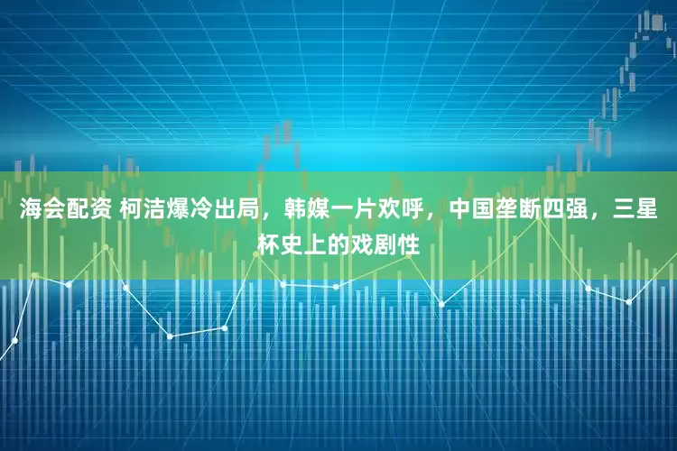 海会配资 柯洁爆冷出局，韩媒一片欢呼，中国垄断四强，三星杯史上的戏剧性