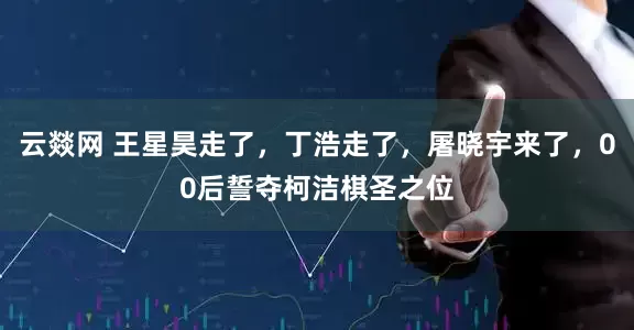 云燚网 王星昊走了，丁浩走了，屠晓宇来了，00后誓夺柯洁棋圣之位