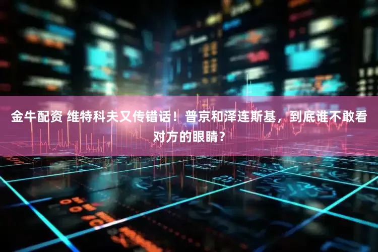 金牛配资 维特科夫又传错话！普京和泽连斯基，到底谁不敢看对方的眼睛？