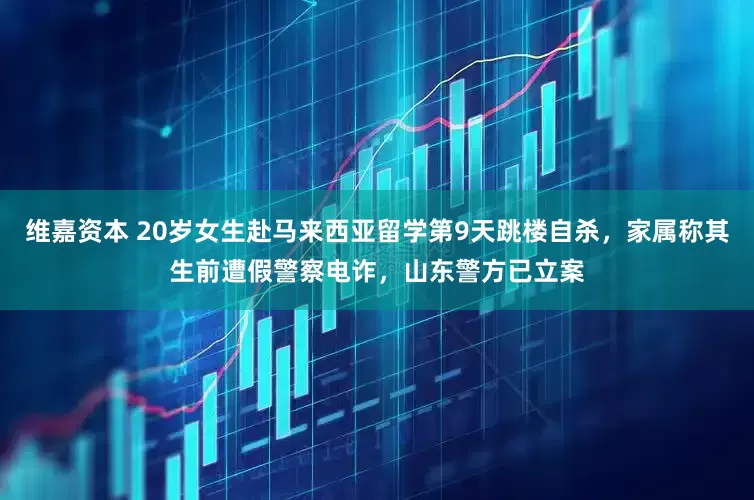 维嘉资本 20岁女生赴马来西亚留学第9天跳楼自杀，家属称其生前遭假警察电诈，山东警方已立案