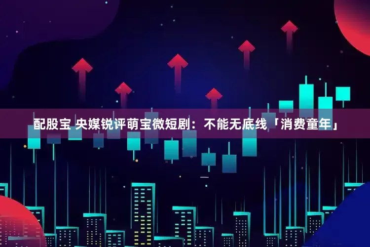 配股宝 央媒锐评萌宝微短剧：不能无底线「消费童年」