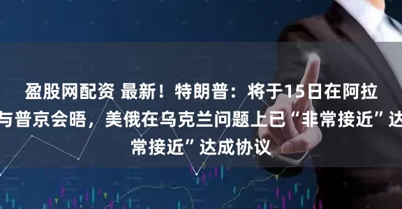 盈股网配资 最新！特朗普：将于15日在阿拉斯加州与普京会晤，美俄在乌克兰问题上已“非常接近”达成协议