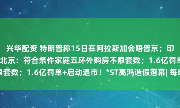 兴华配资 特朗普称15日在阿拉斯加会晤普京；印度“硬刚”美国加税；北京：符合条件家庭五环外购房不限套数；1.6亿罚单+启动退市！*ST高鸿造假落幕| 每经早参