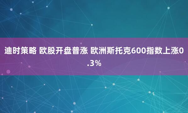 迪时策略 欧股开盘普涨 欧洲斯托克600指数上涨0.3%