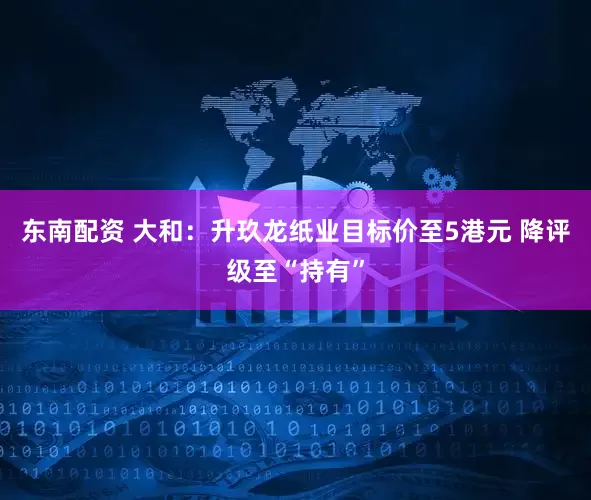 东南配资 大和：升玖龙纸业目标价至5港元 降评级至“持有”