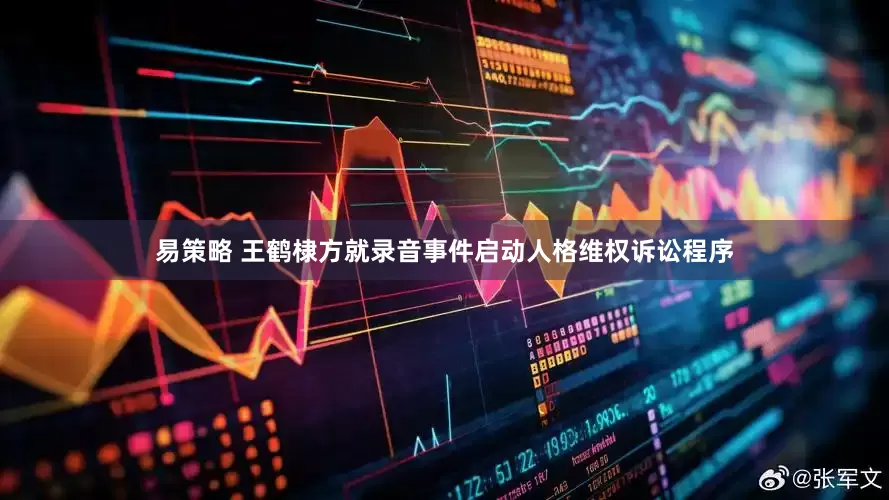 易策略 王鹤棣方就录音事件启动人格维权诉讼程序