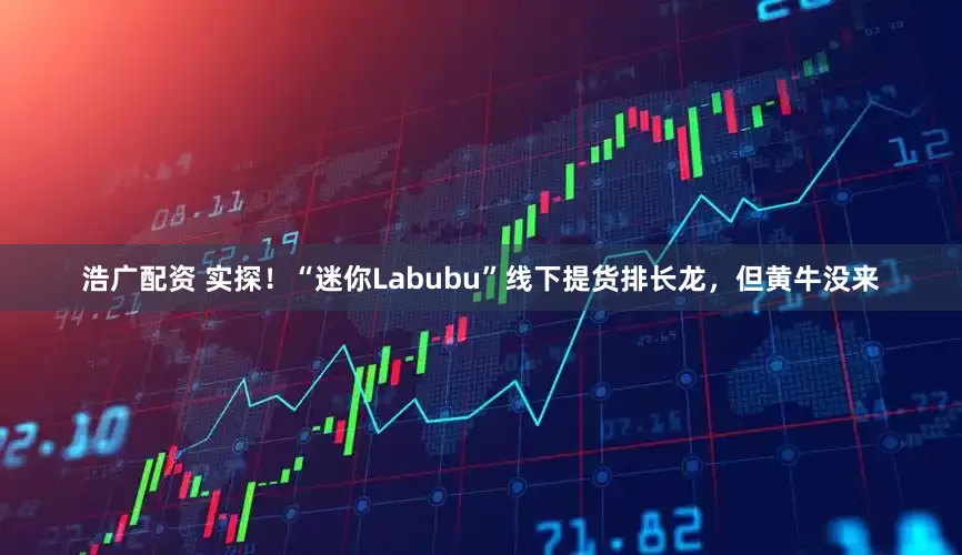 浩广配资 实探！“迷你Labubu”线下提货排长龙，但黄牛没来