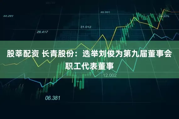 股莘配资 长青股份：选举刘俊为第九届董事会职工代表董事