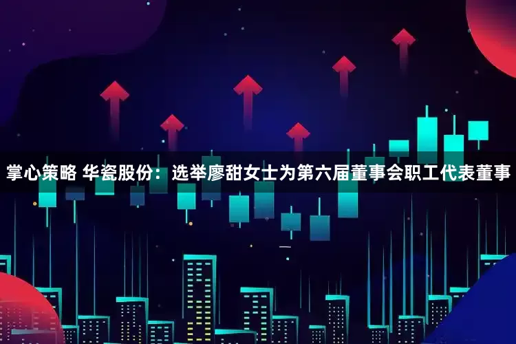 掌心策略 华瓷股份：选举廖甜女士为第六届董事会职工代表董事