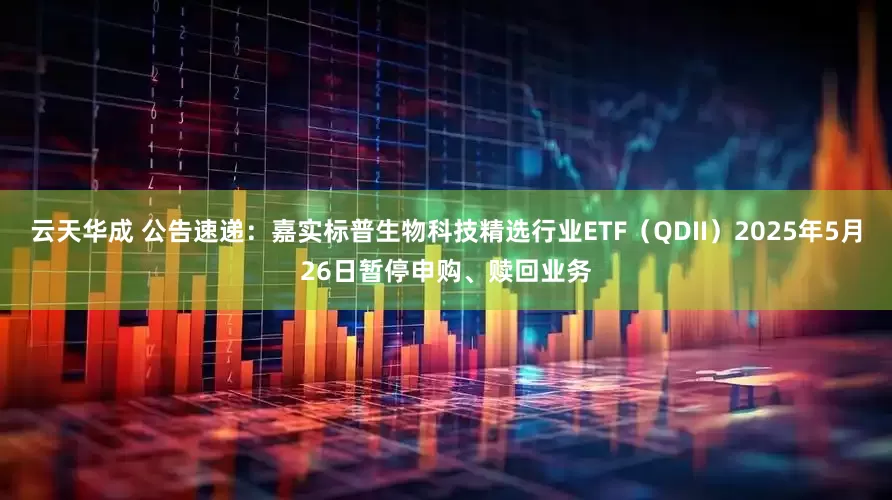 云天华成 公告速递：嘉实标普生物科技精选行业ETF（QDII）2025年5月26日暂停申购、赎回业务