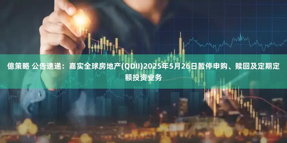 億策略 公告速递：嘉实全球房地产(QDII)2025年5月26日暂停申购、赎回及定期定额投资业务