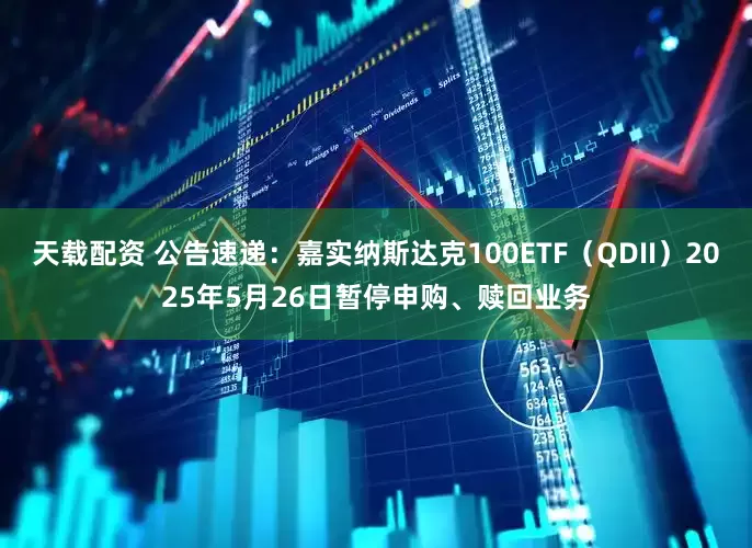 天载配资 公告速递：嘉实纳斯达克100ETF（QDII）2025年5月26日暂停申购、赎回业务
