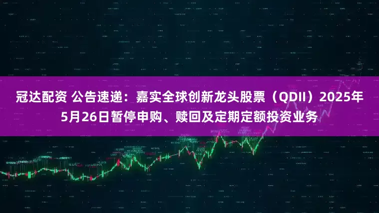 冠达配资 公告速递：嘉实全球创新龙头股票（QDII）2025年5月26日暂停申购、赎回及定期定额投资业务