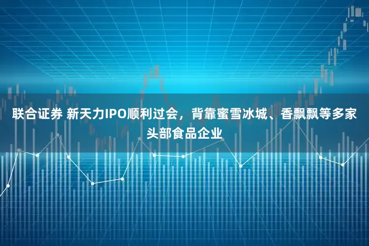 联合证券 新天力IPO顺利过会，背靠蜜雪冰城、香飘飘等多家头部食品企业
