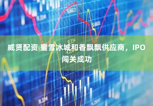 威贤配资 蜜雪冰城和香飘飘供应商，IPO闯关成功