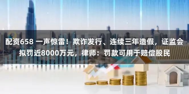 配资658 一声惊雷！欺诈发行、连续三年造假，证监会拟罚近8000万元，律师：罚款可用于赔偿股民